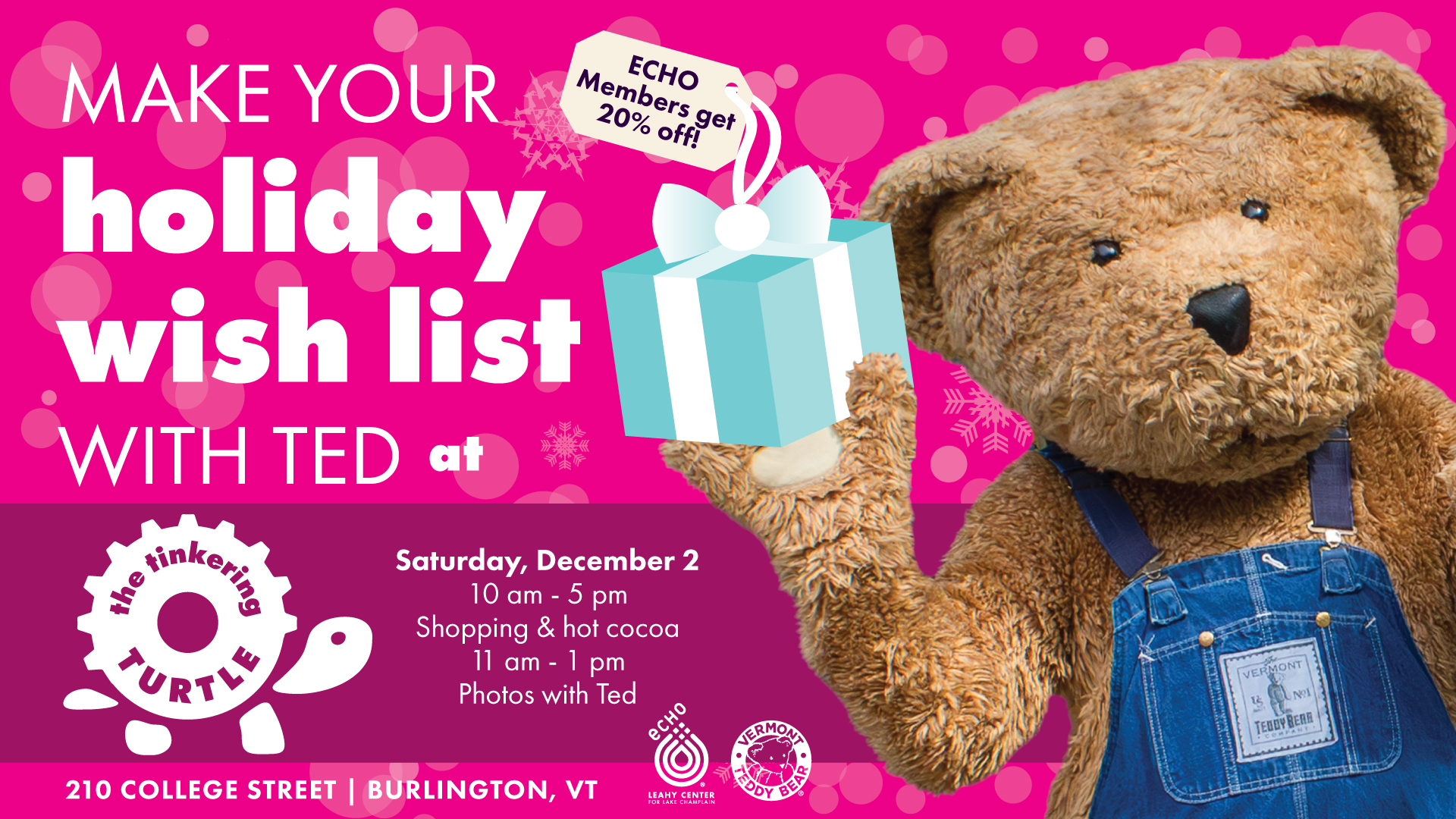 make Your Holiday Wish List with Ted on Saturday, December 2 at The Tinkering Turtle. All proceeds go to supporting ECHO and science education. ECHO Members get 20% off. 10 am - 5 pm Shopping & Cocoa; 11 am - 1 pm Photos with Ted the Vermont Teddy Mascot